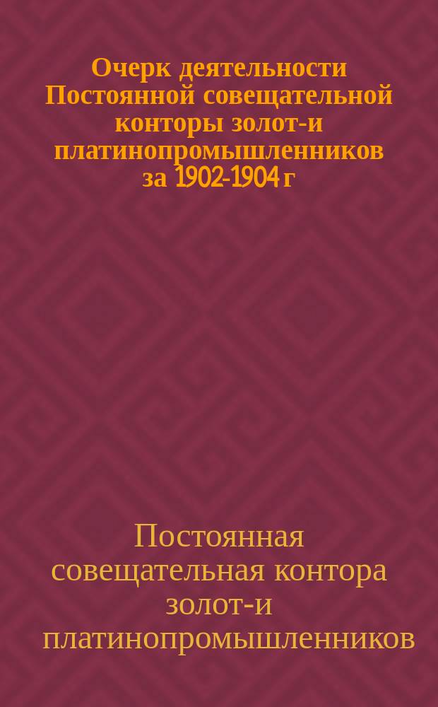 Очерк деятельности Постоянной совещательной конторы золото- и платинопромышленников за 1902-1904 г.