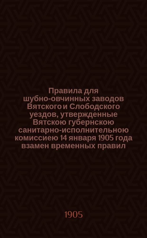 Правила для шубно-овчинных заводов Вятского и Слободского уездов, утвержденные Вятскою губернскою санитарно-исполнительною комиссиею 14 января 1905 года взамен временных правил, изложенных в журнале комиссии 3 декабря 1904 года