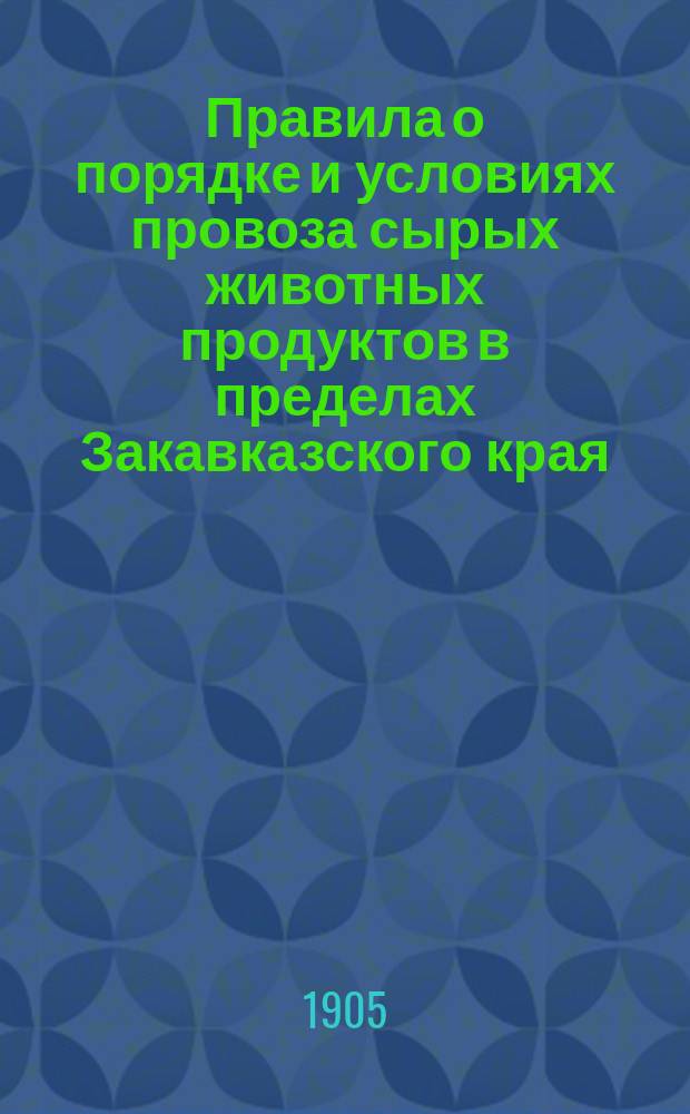 Правила о порядке и условиях провоза сырых животных продуктов в пределах Закавказского края, о пропуске сих продуктов из Персии и Азиатской Турции, а равно о вывозе за пределы Закавказья : Утв. ... от 20 сент. и 25 нояб. 1904 г.