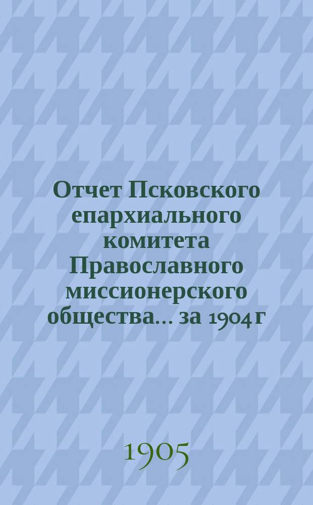Отчет Псковского епархиального комитета Православного миссионерского общества... за 1904 г.