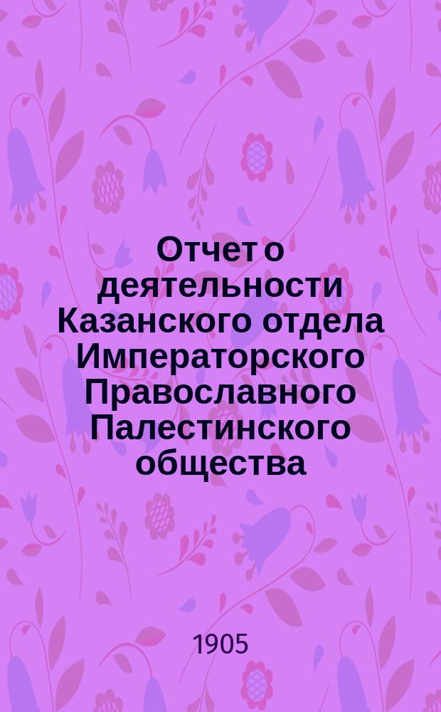 Отчет о деятельности Казанского отдела Императорского Православного Палестинского общества...