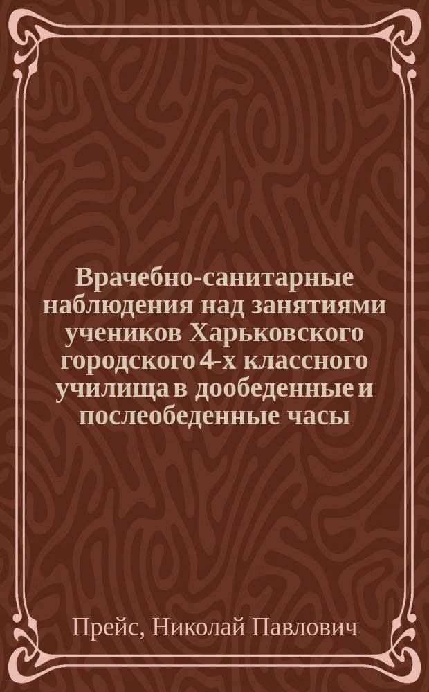 Врачебно-санитарные наблюдения над занятиями учеников Харьковского городского 4-х классного училища в дообеденные и послеобеденные часы : Доклад Пед. совету Харьков. гор. 4-х классного уч-ща, в заседании его 5 апр. 1905 г