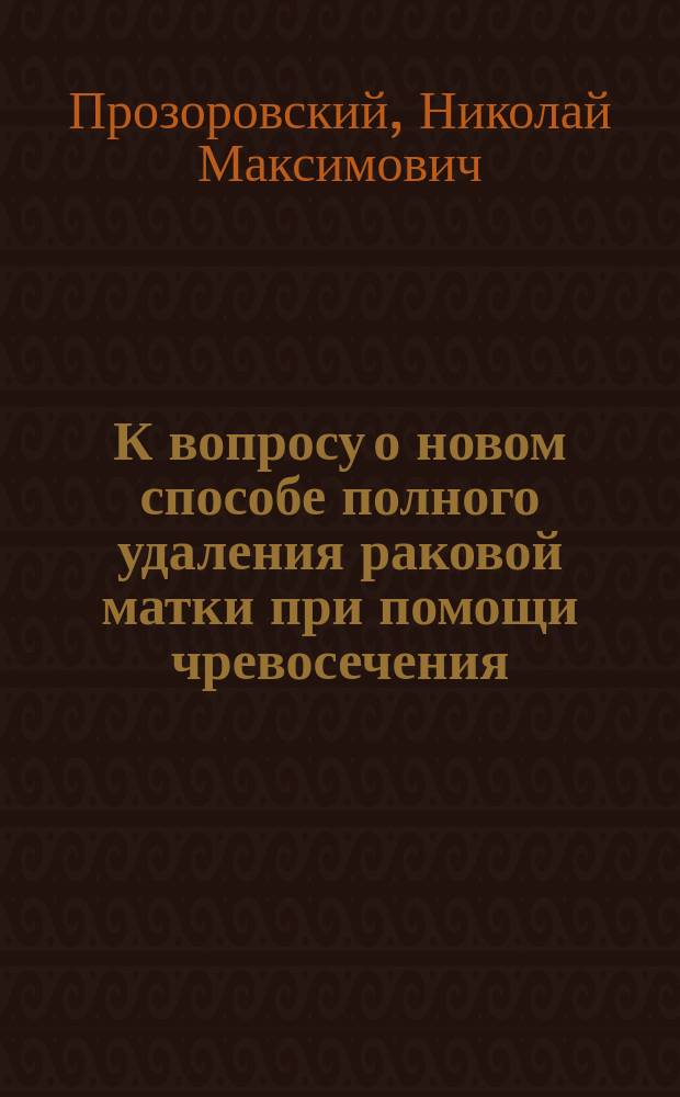 К вопросу о новом способе полного удаления раковой матки при помощи чревосечения : Видоизмененный способ Wertheim'a : Сообщ. в О-ве херсон. врачей 15.IX 1904 г