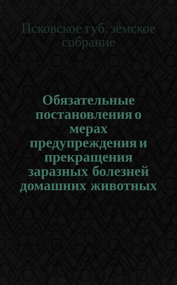 Обязательные постановления о мерах предупреждения и прекращения заразных болезней домашних животных : (Утв. Губ. зем. собр. 25 янв. 1905 г.)
