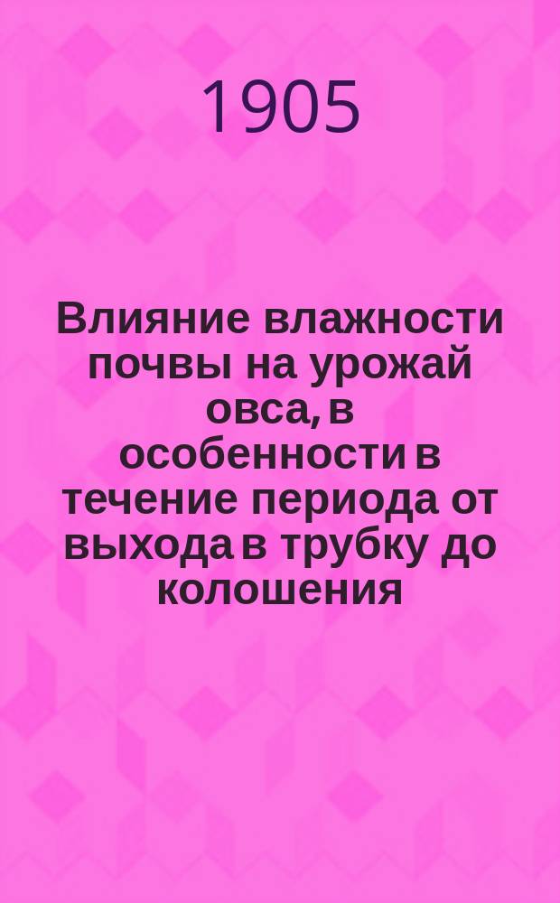 Влияние влажности почвы на урожай овса, в особенности в течение периода от выхода в трубку до колошения : Опыты Богородиц. опыт. поля, Старооскол. уезда, Кур. губ., в вегетац. сосудах