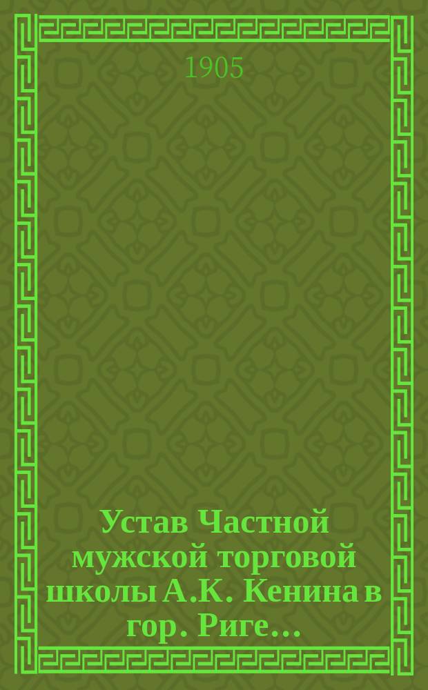 Устав Частной мужской торговой школы А.К. Кенина в гор. Риге... : Утв. 8 июля 1905 г.