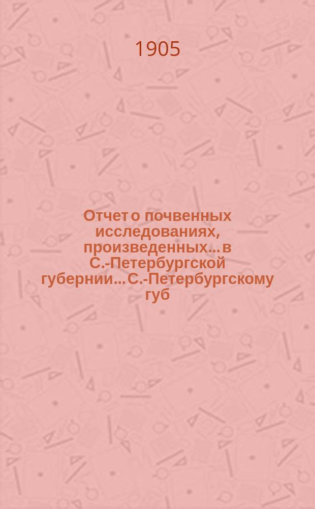 Отчет о почвенных исследованиях, произведенных... в С.-Петербургской губернии... С.-Петербургскому губ. земству. ... произведенных в 1905 году