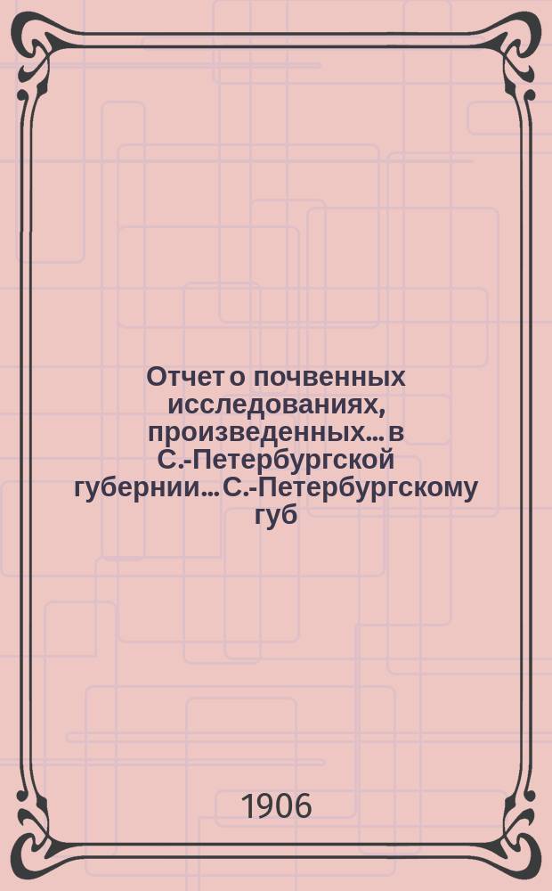 Отчет о почвенных исследованиях, произведенных... в С.-Петербургской губернии... С.-Петербургскому губ. земству. ... произведенных в 1906 году