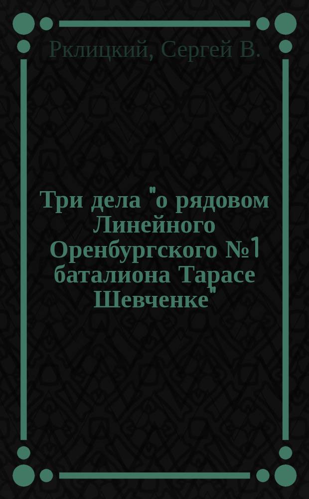 Три дела "о рядовом Линейного Оренбургского № 1 баталиона Тарасе Шевченке"