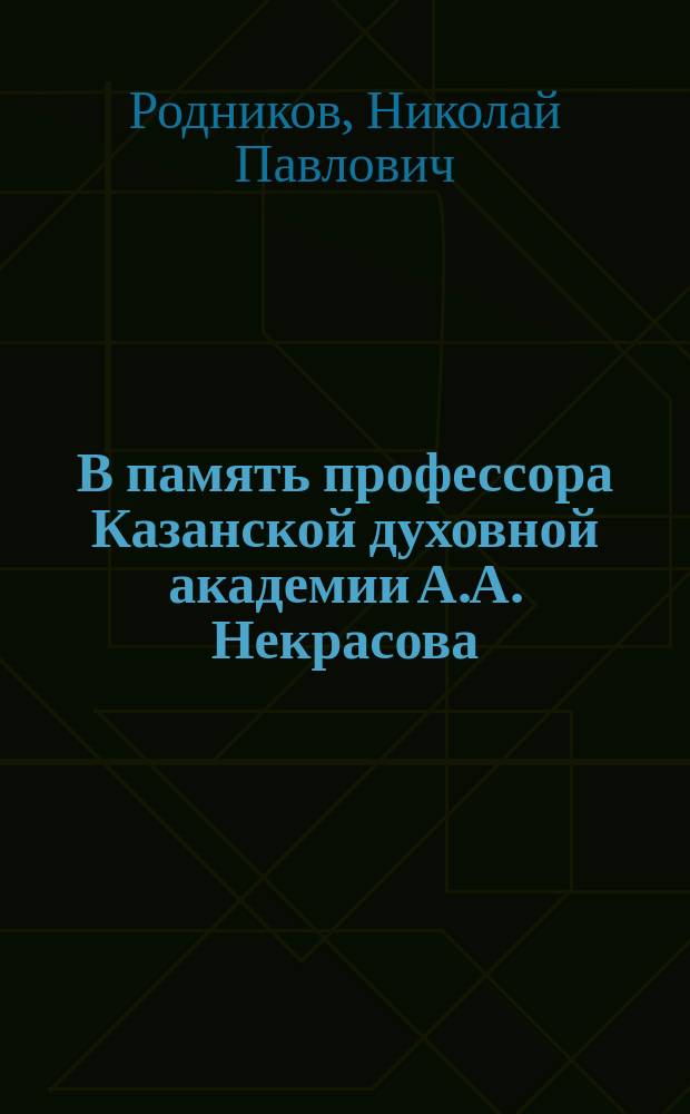 В память профессора Казанской духовной академии А.А. Некрасова: (Ум. 13 мая 1905 г.); Очерк учено-литературной и профессорской деятельности Александра Александровича Некрасова: Ум. 13 мая 1905 г. / Н. Родников