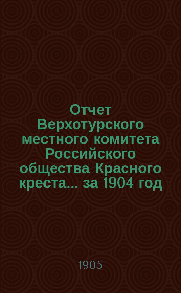 Отчет Верхотурского местного комитета Российского общества Красного креста... ... за 1904 год