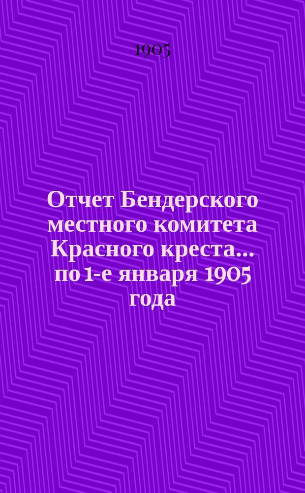 Отчет Бендерского местного комитета Красного креста... ... по 1-е января 1905 года