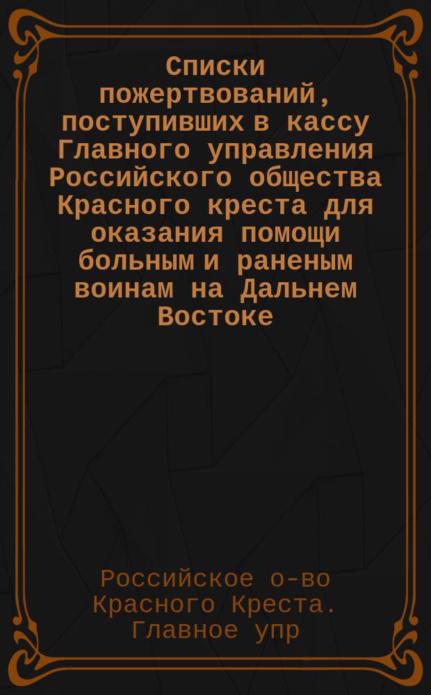 Списки пожертвований, поступивших в кассу Главного управления Российского общества Красного креста [для оказания помощи больным и раненым воинам на Дальнем Востоке]...