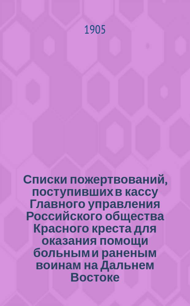 Списки пожертвований, поступивших в кассу Главного управления Российского общества Красного креста [для оказания помощи больным и раненым воинам на Дальнем Востоке]... ... в 1904 году
