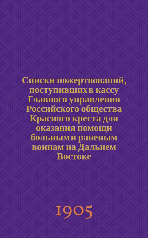 Списки пожертвований, поступивших в кассу Главного управления Российского общества Красного креста [для оказания помощи больным и раненым воинам на Дальнем Востоке]...