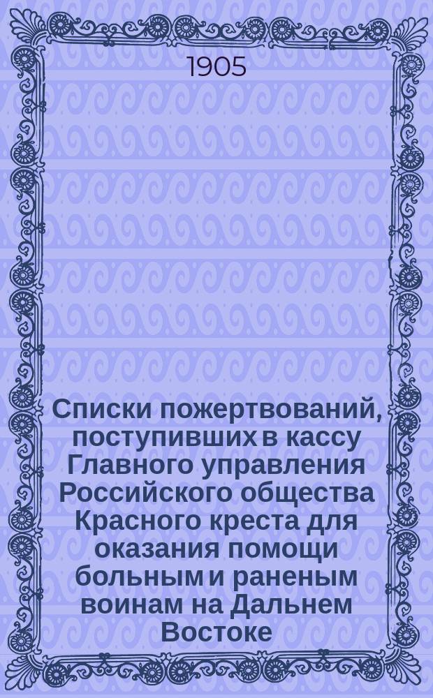 Списки пожертвований, поступивших в кассу Главного управления Российского общества Красного креста [для оказания помощи больным и раненым воинам на Дальнем Востоке]... ... в 1904 году