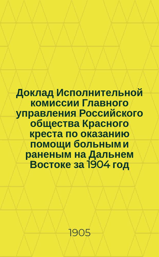 Доклад Исполнительной комиссии Главного управления Российского общества Красного креста по оказанию помощи больным и раненым на Дальнем Востоке за 1904 год : Очеред. общ. собр. чл. Рос. о-ва Красн. креста 24 апр. 1905 г