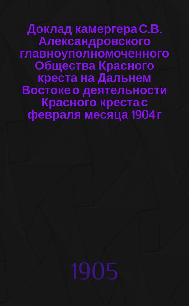 Доклад камергера С.В. Александровского [главноуполномоченного Общества Красного креста на Дальнем Востоке о деятельности Красного креста с февраля месяца 1904 г. по 1 января 1905 г. : С прил.. Ч. 1-2