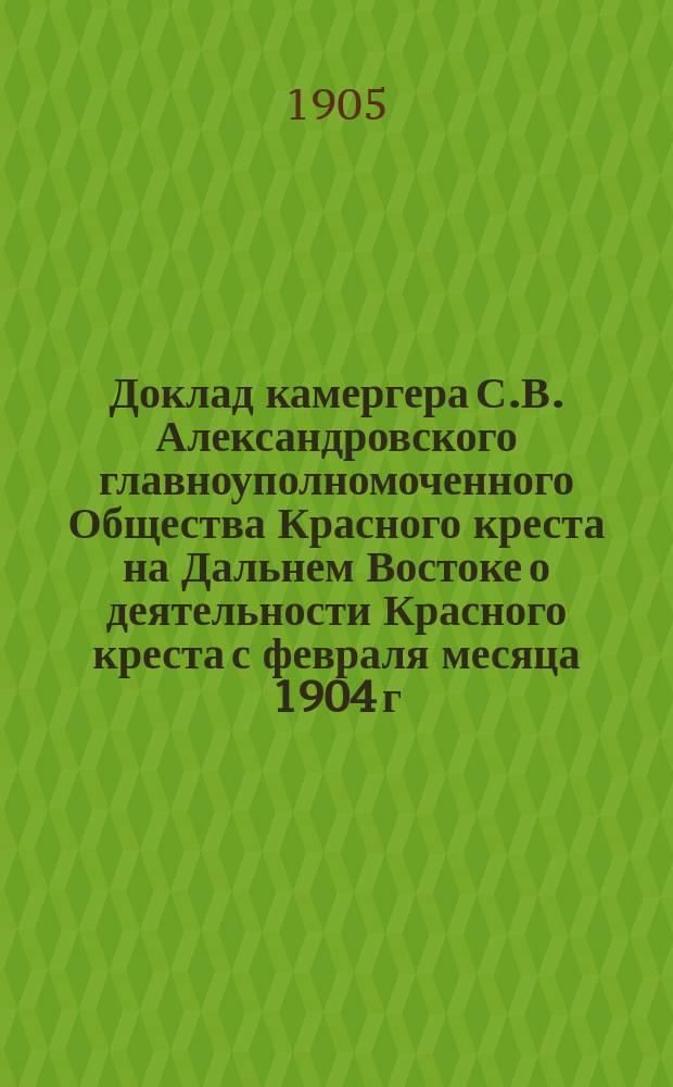 Доклад камергера С.В. Александровского [главноуполномоченного Общества Красного креста на Дальнем Востоке о деятельности Красного креста с февраля месяца 1904 г. по 1 января 1905 г : С прил.]. Ч. 1-2. Ч. 2