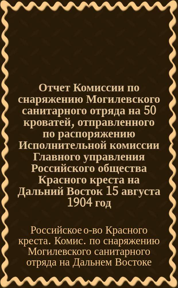 Отчет Комиссии по снаряжению Могилевского санитарного отряда на 50 кроватей, отправленного по распоряжению Исполнительной комиссии Главного управления Российского общества Красного креста на Дальний Восток 15 августа 1904 год