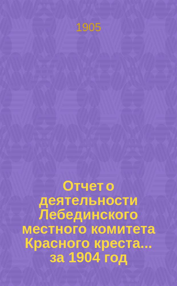 Отчет о деятельности Лебединского местного комитета Красного креста... ... за 1904 год