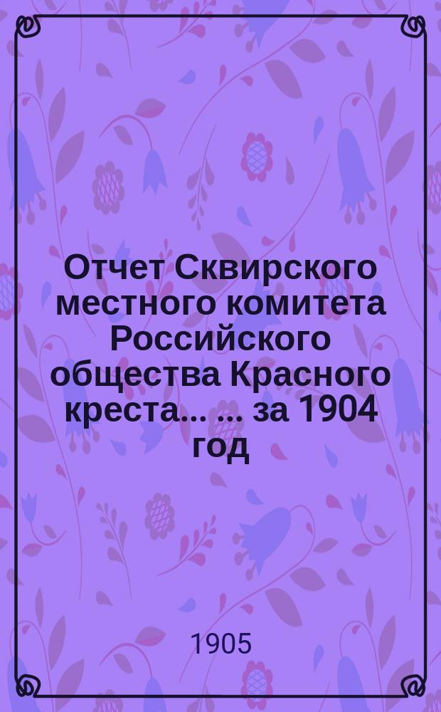 Отчет Сквирского местного комитета Российского общества Красного креста ... ... за 1904 год