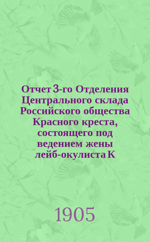 Отчет 3-го Отделения Центрального склада Российского общества Красного креста, состоящего под ведением жены лейб-окулиста К.К. Тихомировой... ... с 2 февраля 1904 года по 1 апреля 1905 года
