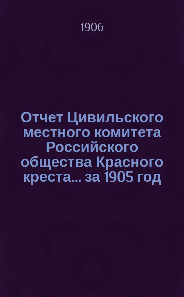 Отчет Цивильского местного комитета Российского общества Красного креста... ... за 1905 год
