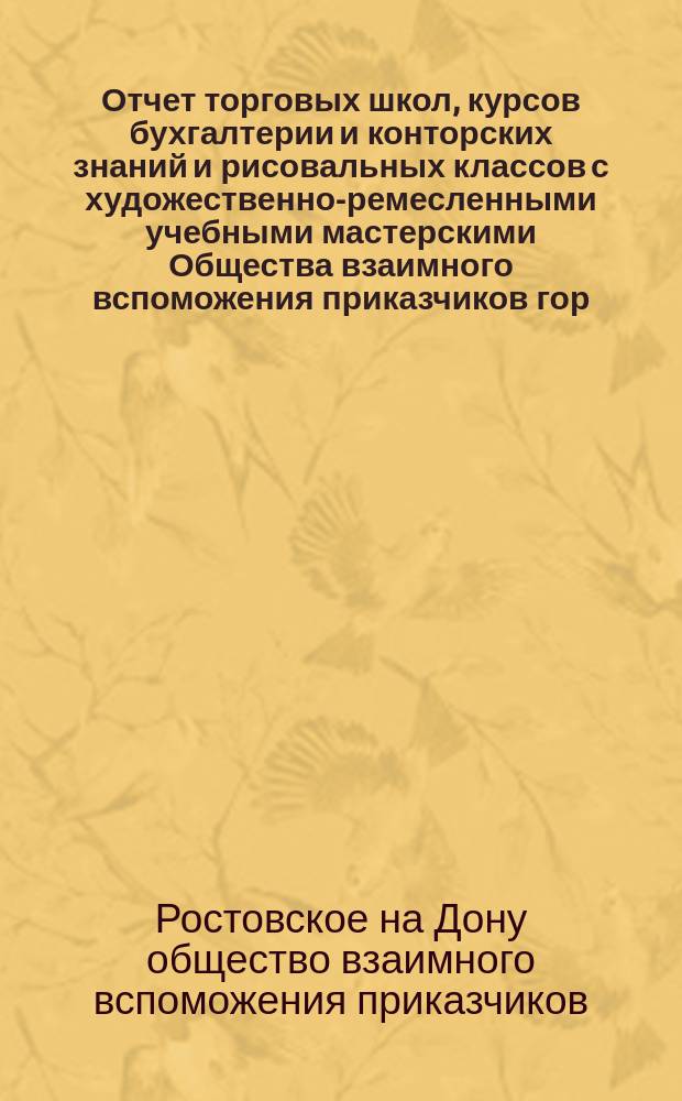 Отчет торговых школ, курсов бухгалтерии и конторских знаний и рисовальных классов с художественно-ремесленными учебными мастерскими Общества взаимного вспоможения приказчиков гор. Ростова на Дону...