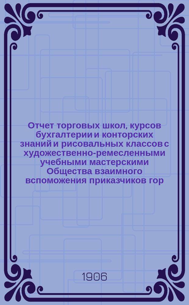 Отчет торговых школ, курсов бухгалтерии и конторских знаний и рисовальных классов с художественно-ремесленными учебными мастерскими Общества взаимного вспоможения приказчиков гор. Ростова на Дону... за 1904-1905 учебный год