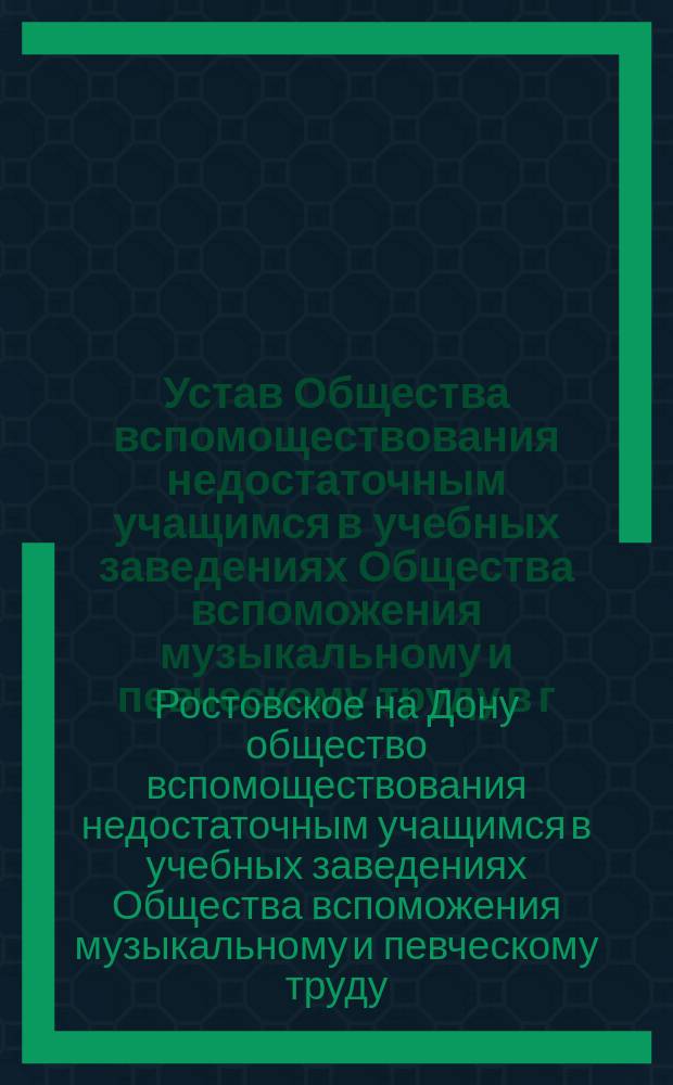 Устав Общества вспомоществования недостаточным учащимся в учебных заведениях Общества вспоможения музыкальному и певческому труду в г. Ростове на Дону : Утв. 28 июля 1905 г.