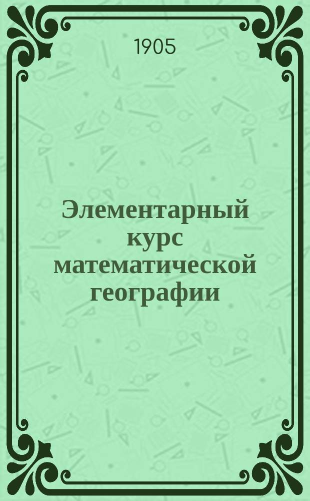 Элементарный курс математической географии : Руководство для учит. семинарий : Пособие для 4 кл. гор. уч-щ, двухкл. сел. уч-щ и церк.-приход. второкл. шк