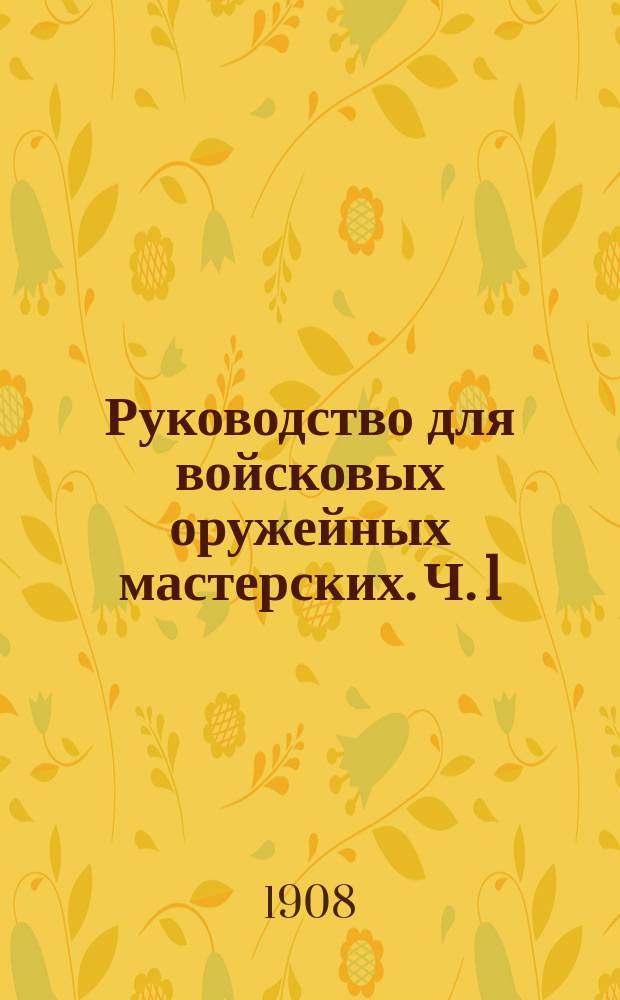 Руководство для войсковых оружейных мастерских. Ч. 1 : Описание материалов, инструментов и работ: кузнечных, слесарных, плотничных, столярных, токарных и малярных