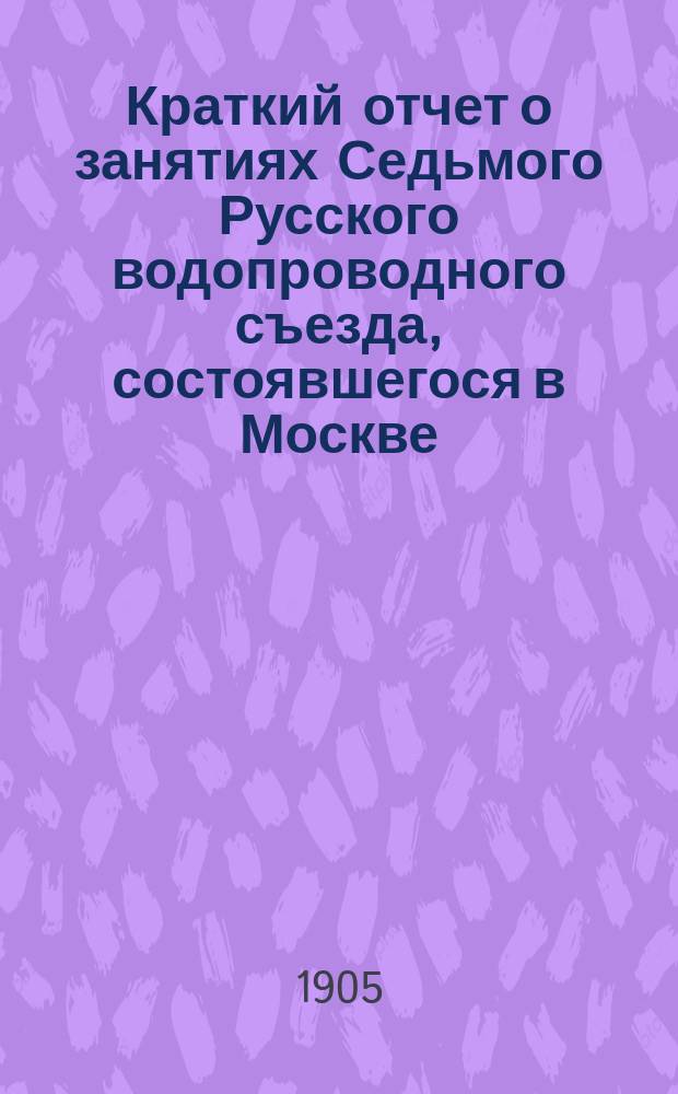 Краткий отчет о занятиях Седьмого Русского водопроводного съезда, состоявшегося в Москве, с 3-го по 10-е апреля 1905 года
