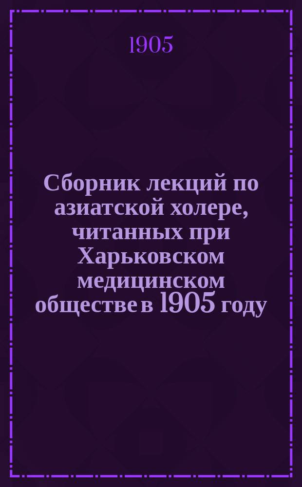 Сборник лекций по азиатской холере, читанных при Харьковском медицинском обществе в 1905 году : С 2 литогр. табл. рис. и картой распространения холер. эпидемий в Европе