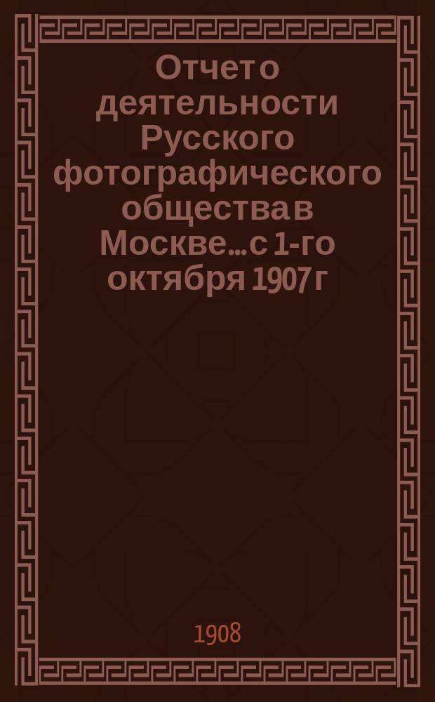 Отчет о деятельности Русского фотографического общества в Москве... с 1-го октября 1907 г. по 30 сентября 1908 г.