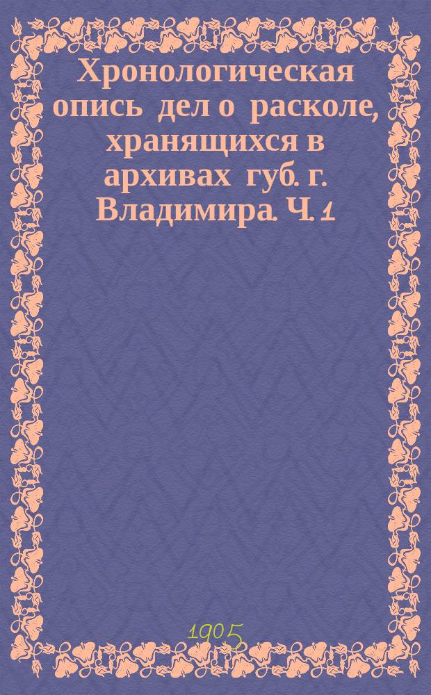 Хронологическая опись дел о расколе, хранящихся в архивах губ. г. Владимира. Ч. 1