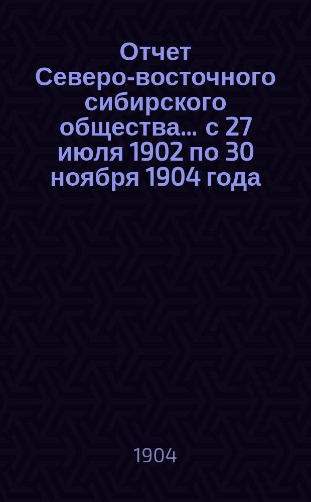 Отчет Северо-восточного сибирского общества... ... с 27 июля 1902 по 30 ноября 1904 года