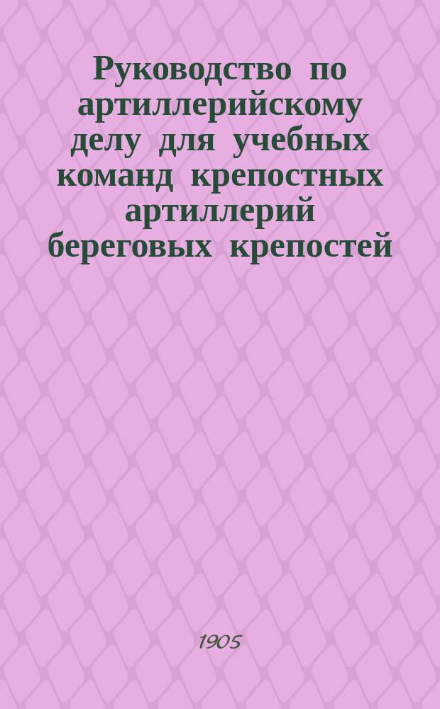 Руководство по артиллерийскому делу для учебных команд крепостных артиллерий береговых крепостей