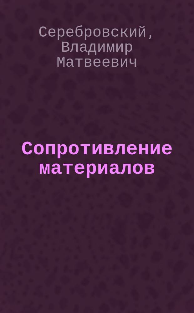 Сопротивление материалов : (Учение о прочности материалов) : Лекции, чит. в Киев. политехн. ин-те... в 1904-1905 акад. г. инж. В.М. Серебровским, лектором сопротивления материалов, граф. статики и деталей машин и дав. Мех. лаб.