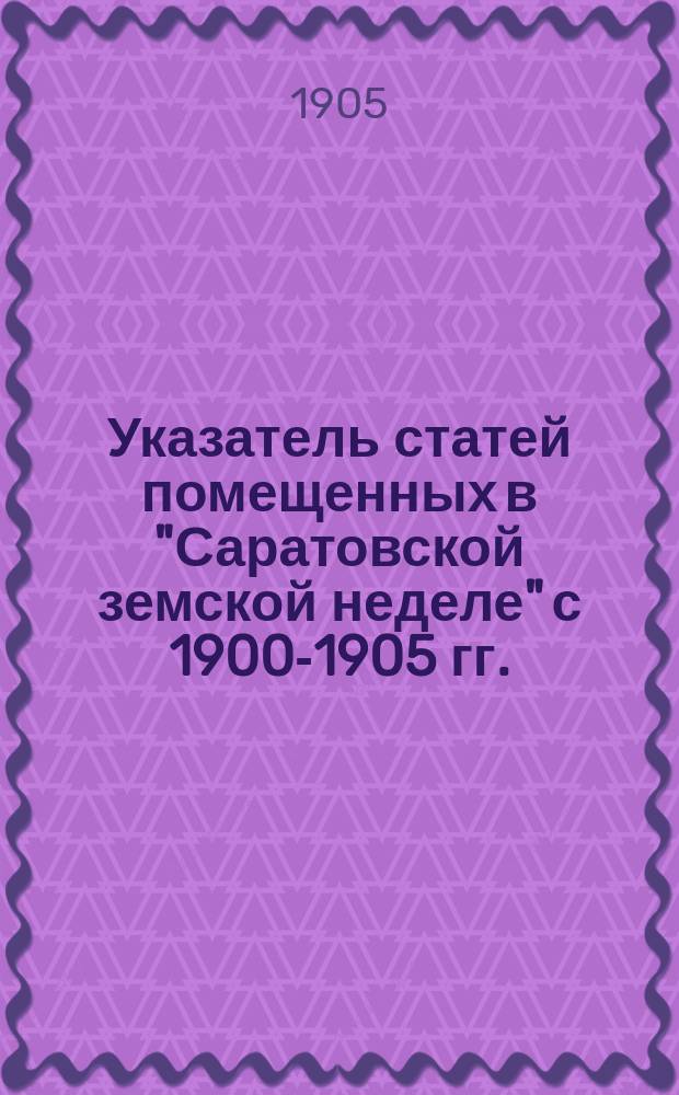 Указатель статей помещенных в "Саратовской земской неделе" с 1900-1905 гг.