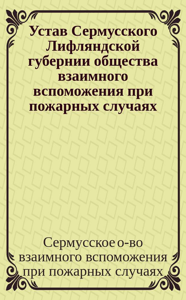 Устав Сермусского Лифляндской губернии общества взаимного вспоможения при пожарных случаях: Утв. ... 11 февр. 1904 г.; Инструкция Сермусского общества...: Утв. 31 янв. 1890 г.
