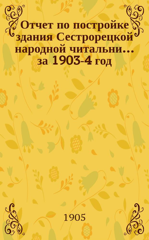 Отчет по постройке здания Сестрорецкой народной читальни... за 1903-4 год : за 1903-4 год и общий отчет по читальне за 1903 год
