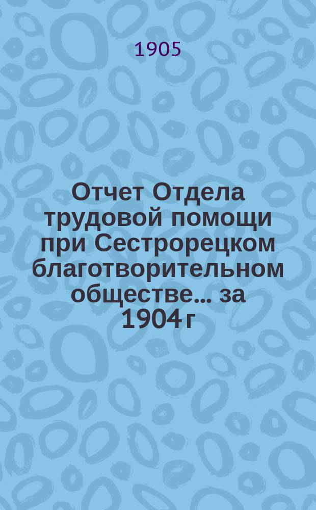 Отчет Отдела трудовой помощи при Сестрорецком благотворительном обществе... ... за 1904 г.