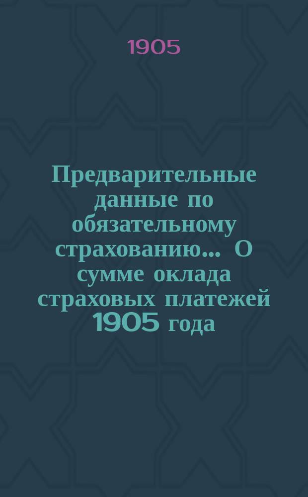 Предварительные данные по обязательному страхованию... ... О сумме оклада страховых платежей 1905 года : ... О сумме оклада страховых платежей 1905 года, о количестве платежей, поступивших в счет оклада этого рода в декабре 1904 года и январе 1905 года по дополнительному и окладному страхованиям