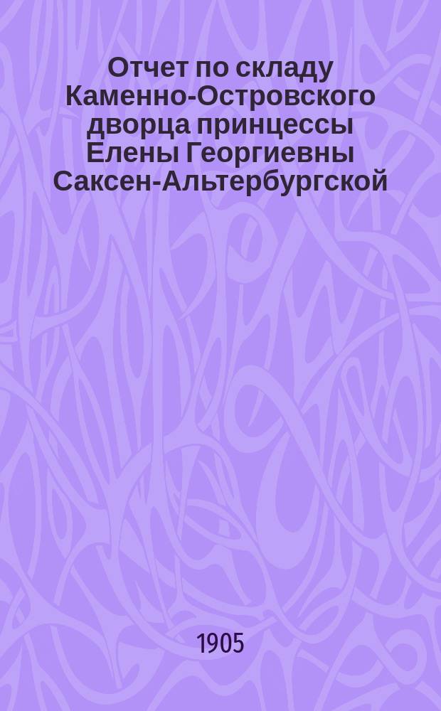 Отчет по складу Каменно-Островского дворца принцессы Елены Георгиевны Саксен-Альтербургской... ... с 5-го февраля 1904 г. по 5-е февраля 1905 г.