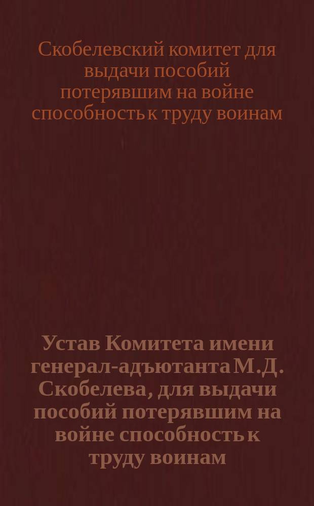 Устав Комитета имени генерал-адъютанта М.Д. Скобелева, для выдачи пособий потерявшим на войне способность к труду воинам : Утв. 16 июня 1905 г.