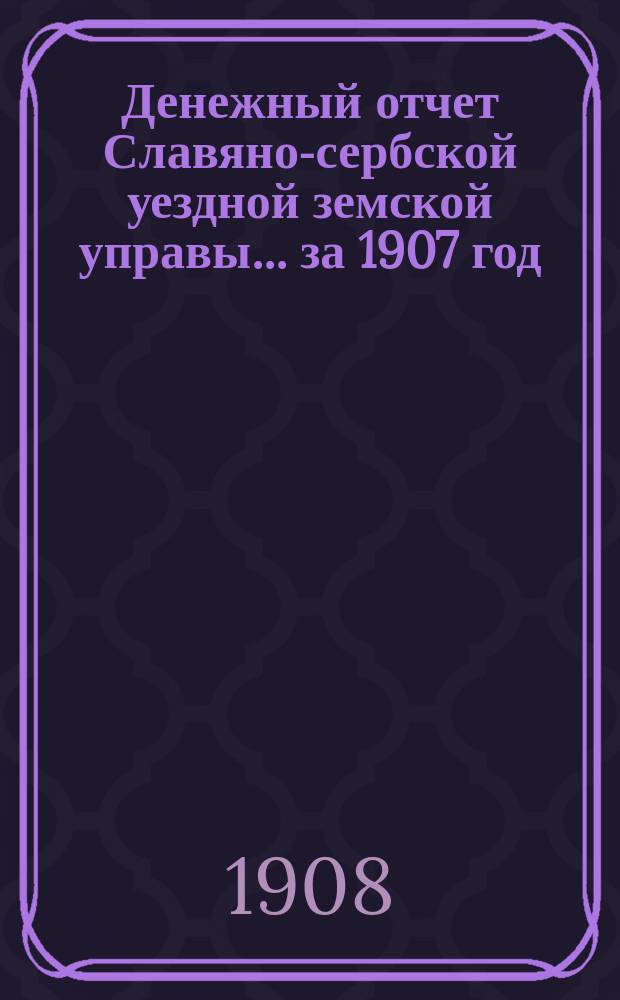 Денежный отчет Славяно-сербской уездной земской управы... ... за 1907 год
