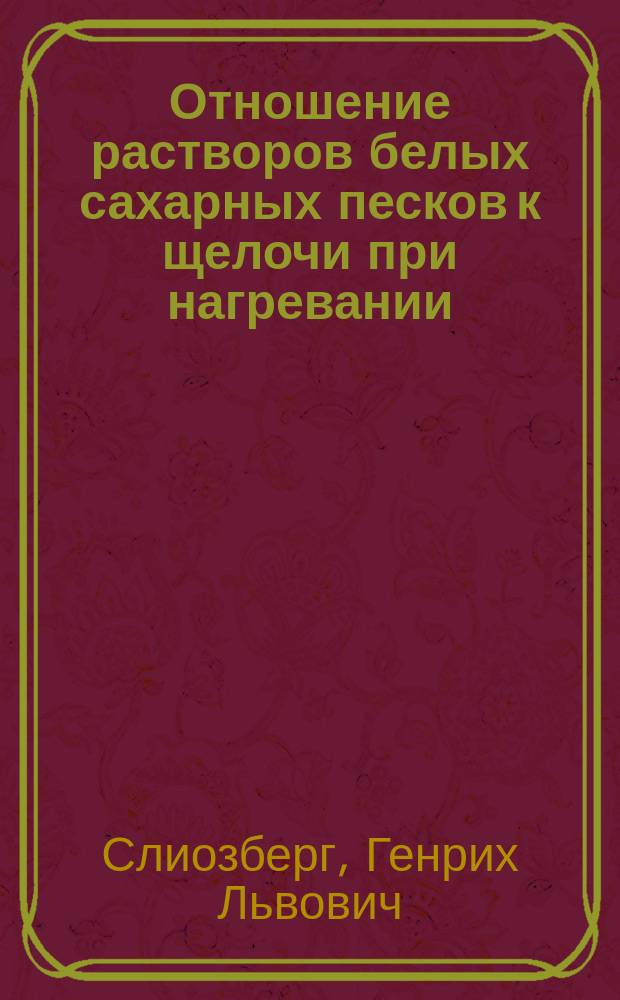 Отношение растворов белых сахарных песков к щелочи при нагревании : Докл., чит. 17 февр. 1905 г. в Киевск. отд-нии Рус. техн. о-ва на собрании химиков