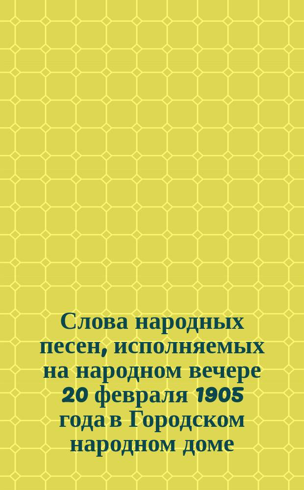 Слова народных песен, исполняемых на народном вечере 20 февраля 1905 года в Городском народном доме...